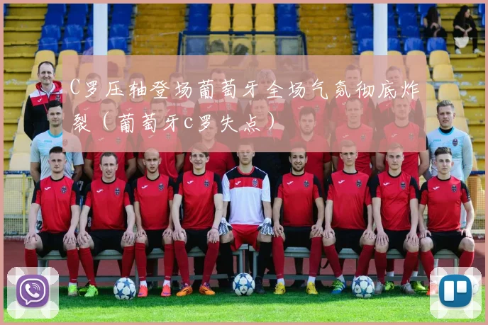 C罗压轴登场葡萄牙全场气氛彻底炸裂（葡萄牙c罗失点）
